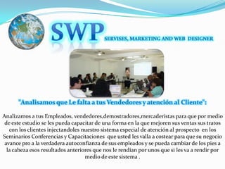 SWPSERVISES, MARKETING AND WEB  DESIGNER"Analisamos que Le falta a tus Vendedores y atención al Cliente": Analizamos a tus Empleados, vendedores,demostradores,mercaderistas para que por medio de este estudio se les pueda capacitar de una forma en la que mejoren sus ventas sus tratos con los clientes injectandoles nuestro sistema especial de atención al prospecto  en los Seminarios Conferencias y Capacitaciones  que usted les valla a costear para que su negocio avance pro a la verdadera autoconfianza de sus empleados y se pueda cambiar de los pies a la cabeza esos resultados anteriores que nos le rendian por unos que si les va a rendir por medio de este sistema .