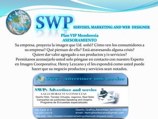 SWPSERVISES, MARKETING AND WEB  DESIGNERPlan VIP Membresia ASESORAMIENTO Su empresa, proyecta la imagen que Ud. soñó? Cómo ven los consumidores a su empresa? Qué piensan de ella? Está atravesando alguna crisis?Quiere dar valor agregado a sus productos y/o servicios?Permítanos aconsejarlo usted solo póngase en contacto con nuestro Experto en Imagen Coorporativa; Henry Lezcano y el les expondrá como usted puede hacer que su negocio productos y servicios sean notados.
