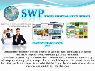 SWPSERVISES, MARKETING AND WEB  DESIGNERDISEÑO Y SERVICIOS WEBSWPAl realizar un desarrollo, siempre tenemos en cuenta el perfil del usuario al que están destinados los productos y/o servicios que ofrece su empresa. Consideramos que es muy importante diseñar los sitios web con una mirada comercial, y además promocionar y optimizarlos para los motores de búsquedas. Esto permite aumentar las visitas y por lo tanto, aumenta las probabilidades de que el producto ofrecido por el sitio sea conocido y vendido por todo el mundo.