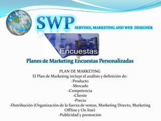 SWPSERVISES, MARKETING AND WEB  DESIGNERPlanes de Marketing Encuestas PersonalizadasPLAN DE MARKETINGEl Plan de Marketing incluye el análisis y definición de:-Producto-Mercado-Competencia-Cliente-Precio-Distribución (Organización de la fuerza de ventas, Marketing Directo, Marketing Offline y On line) -Publicidad y promoción