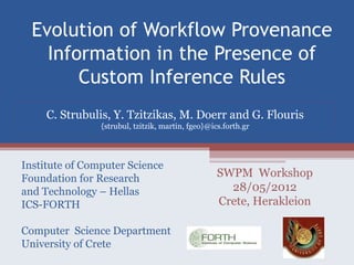 Evolution of Workflow Provenance
    Information in the Presence of
        Custom Inference Rules
     C. Strubulis, Y. Tzitzikas, M. Doerr and G. Flouris
                {strubul, tzitzik, martin, fgeo}@ics.forth.gr




Institute of Computer Science
Foundation for Research                            SWPM Workshop
and Technology – Hellas                              28/05/2012
ICS-FORTH                                          Crete, Herakleion

Computer Science Department
University of Crete
 
