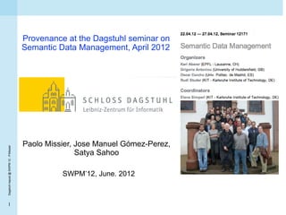 Provenance at the Dagstuhl seminar on
                                        Semantic Data Management, April 2012




                                        Paolo Missier, Jose Manuel Gómez-Perez,
Dagstuhl repost @ SWPM 12 - P.Missier




                                                       Satya Sahoo

                                                  SWPM’12, June. 2012



  1
 