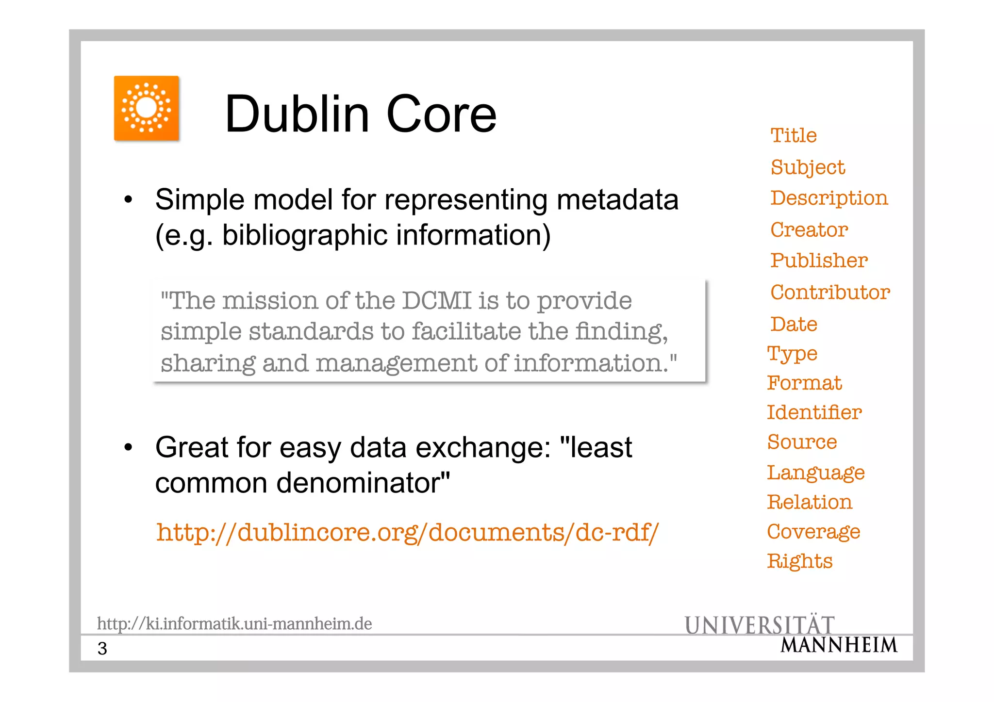 http://ki.informatik.uni-mannheim.de
3
••
••
http://dublincore.org/documents/dc-rdf/
Title
Subject
Description
Creator
Publisher
Contributor
Date
Type
Format
Identier
Source
Language
Relation
Coverage
Rights
"The mission of the DCMI is to provide
simple standards to facilitate the nding,
sharing and management of information."
 