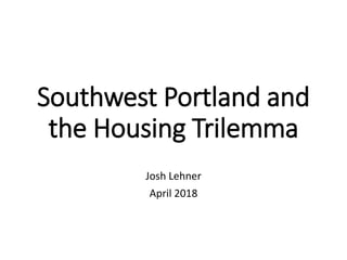 Southwest Portland and
the Housing Trilemma
Josh Lehner
April 2018
 