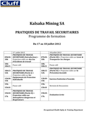 Kalsaka Mining SA

           PRATIQUES DE TRAVAIL SECURITAIRES
                 Programme de formation

                             Du 17 au 18 juillet 2012


       17 juillet 2012                         18 juillet 2012
       PRATIQUES DE TRAVAIL                    PRATIQUES DE TRAVAIL SECURITAIRE
09h30- SECURITAIRE (Introduction) +   07h30-   (Partie III) + Projection vidéo sur Lever &
10h    Projection vidéo sur des Cas   10h      Transporter les charges
       d’Accidents de travail
10h-                                  10h-
       Pause café                              Pause café
10h15                                 10h15
                                               PRATIQUES DE TRAVAIL SECURITAIRE
10h15- PRATIQUES DE TRAVAIL           10h15-   (Partie IV) + Projection vidéo sur la
12h    SECURITAIRE (Partie I) +       12h      Prévention Incendie
       Projection vidéo sur les
       Equipements de Protection
13h30-                                13h30-   Exercice d’extinction d’incendie
       Individuelle
15h                                   15h
15h-                                  15h-
        Pause café                             Revision & Discussions
15h10                                 15h10
       PRATIQUES DE TRAVAIL
15h10- SECURITAIRE (Partie II) +      15h10-
       Projection vidéo sur                    Evaluation écrite
17h                                   17h
       Atmosphères dangereux et
       Respirateurs




                                        Occupational Health Safety & Training Department
 