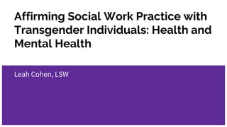 Affirming Social Work Practice with
Transgender Individuals: Health and
Mental Health
Leah Cohen, LSW
 