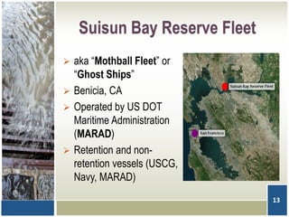Suisun Bay Reserve Fleet
 aka “Mothball Fleet” or
“Ghost Ships”
 Benicia, CA
 Operated by US DOT
Maritime Administration
(MARAD)
 Retention and non-
retention vessels (USCG,
Navy, MARAD)
13
 