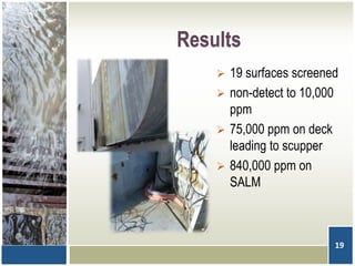 Results
 19 surfaces screened
 non-detect to 10,000
ppm
 75,000 ppm on deck
leading to scupper
 840,000 ppm on
SALM
19
 