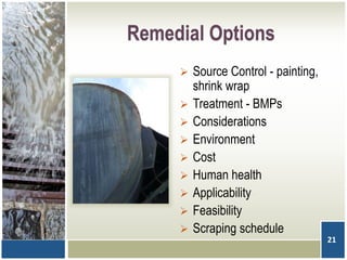 Remedial Options
 Source Control - painting,
shrink wrap
 Treatment - BMPs
 Considerations
 Environment
 Cost
 Human health
 Applicability
 Feasibility
 Scraping schedule
21
 