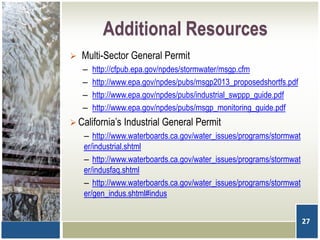 Additional Resources
 Multi-Sector General Permit
– http://cfpub.epa.gov/npdes/stormwater/msgp.cfm
– http://www.epa.gov/npdes/pubs/msgp2013_proposedshortfs.pdf
– http://www.epa.gov/npdes/pubs/industrial_swppp_guide.pdf
– http://www.epa.gov/npdes/pubs/msgp_monitoring_guide.pdf
 California’s Industrial General Permit
– http://www.waterboards.ca.gov/water_issues/programs/stormwat
er/industrial.shtml
– http://www.waterboards.ca.gov/water_issues/programs/stormwat
er/indusfaq.shtml
– http://www.waterboards.ca.gov/water_issues/programs/stormwat
er/gen_indus.shtml#indus
27
 