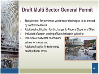 Draft Multi Sector General Permit
6
 Requirement for pavement wash water discharges to be treated
by control measures
 Additional notification for discharges to Federal Superfund Sites
 Inclusion of airport deicing effluent limitation guideline
 Inclusion of saltwater benchmark
values for metals and
 Additional clarity for technology
based effluent limits
 