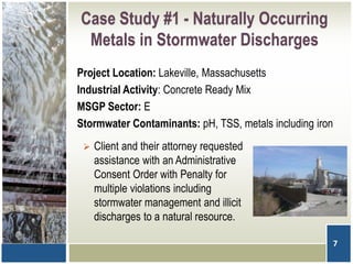 Case Study #1 - Naturally Occurring
Metals in Stormwater Discharges
Project Location: Lakeville, Massachusetts
Industrial Activity: Concrete Ready Mix
MSGP Sector: E
Stormwater Contaminants: pH, TSS, metals including iron
7
 Client and their attorney requested
assistance with an Administrative
Consent Order with Penalty for
multiple violations including
stormwater management and illicit
discharges to a natural resource.
 