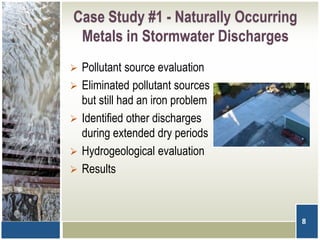 Case Study #1 - Naturally Occurring
Metals in Stormwater Discharges
 Pollutant source evaluation
 Eliminated pollutant sources
but still had an iron problem
 Identified other discharges
during extended dry periods
 Hydrogeological evaluation
 Results
8
 