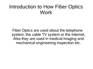 Introduction to How Fiber Optics
              Work


 Fiber Optics are used about the telephone
 system, the cable TV system or the Internet.
  Also they are used in medical imaging and
   mechanical engineering inspection etc.
 