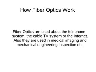 How Fiber Optics Work


Fiber Optics are used about the telephone
system, the cable TV system or the Internet.
 Also they are used in medical imaging and
  mechanical engineering inspection etc.
 