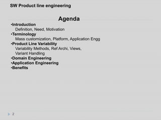 SW Product line engineering 
2 
Agenda 
•Introduction 
Definition, Need, Motivation 
•Terminology 
Mass customization, Platform, Application Engg 
•Product Line Variability 
Variability Methods, Ref Archi, Views, 
Variant Handling 
•Domain Engineering 
•Application Engineering 
•Benefits 
 
