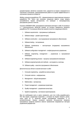 документирован, является «знанием стаи», держится на людях и передается из
поколения в поколение. Целенаправленная работа по оценке эффективности и
улучшению процесса не ведется.

Модель процесса разработки ПО – формализованное представление процесса
разработки ПО. Часто при описании процессов вместо слова модель
употребляется термин методология, что приводит к неоправданному
расширению данного понятия.

Согласно SWEBOK 2004, программная инженерия включает в себя 10 основных
и 7 дополнительных областей знаний, на которых базируются процессы
разработки ПО. К основным областям знаний относятся следующие области:

   1. Software requirements – программные требования.

   2. Software design – дизайн (архитектура).

   3. Software construction – конструирование программного обеспечения.

   4. Software testing – тестирование.

   5. Software maintenance     –   эксплуатация (поддержка)    программного
      обеспечения.

   6. Software configuration management – конфигурационное управление.

   7. Software engineering management –         управление в программной
      инженерии.

   8. Software engineering process – процессы программной инженерии.

   9. Software engineering tools and methods – инструменты и методы.

   10. Software quality – качество программного обеспечения.

Дополнительные области знаний включают в себя:

   1. Computer engineering – разработка компьютеров.

   2. Computer science – информатика.

   3. Management – общий менеджмент.

   4. Mathematics – математика.

   5. Project management – управление проектами.

   6. Quality management – управление качеством.

   7. Systems engineering – системное проектирование.

Все это необходимо знать и уметь применять, для того чтобы разрабатывать
ПО. Как видим, управление проектами, о котором мы будем говорить далее,
лишь одна из 17 областей знаний программной инженерии, и то
вспомогательная. Однако основной причиной большинства провалов
программных проектов является именно применение неадекватных методов
управления разработкой.

                                                                          9
 