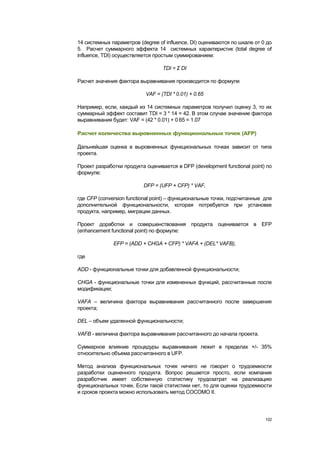 14 системных параметров (degree of influence, DI) оцениваются по шкале от 0 до
5. Расчет суммарного эффекта 14 системных характеристик (total degree of
influence, TDI) осуществляется простым суммированием:

                                  TDI = Σ DI

Расчет значения фактора выравнивания производится по формуле

                           VAF = (TDI * 0.01) + 0.65

Например, если, каждый из 14 системных параметров получил оценку 3, то их
суммарный эффект составит TDI = 3 * 14 = 42. В этом случае значение фактора
выравнивания будет: VAF = (42 * 0.01) + 0.65 = 1.07

Расчет количества выровненных функциональных точек (AFP)

Дальнейшая оценка в выровненных функциональных точках зависит от типа
проекта.

Проект разработки продукта оценивается в DFP (development functional point) по
формуле:

                          DFP = (UFP + CFP) * VAF,

где CFP (conversion functional point) – функциональные точки, подсчитанные для
дополнительной функциональности, которая потребуется при установке
продукта, например, миграции данных.

Проект доработки и совершенствования продукта оценивается в EFP
(enhancement functional point) по формуле:

              EFP = (ADD + CHGA + CFP) * VAFA + (DEL* VAFB),

где

ADD - функциональные точки для добавленной функциональности;

CHGA - функциональные точки для измененных функций, рассчитанные после
модификации;

VAFA – величина фактора выравнивания рассчитанного после завершения
проекта;

DEL – объем удаленной функциональности;

VAFB - величина фактора выравнивания рассчитанного до начала проекта.

Суммарное влияние процедуры выравнивания лежит в пределах +/- 35%
относительно объема рассчитанного в UFP.

Метод анализа функциональных точек ничего не говорит о трудоемкости
разработки оцененного продукта. Вопрос решается просто, если компания
разработчик имеет собственную статистику трудозатрат на реализацию
функциональных точек. Если такой статистики нет, то для оценки трудоемкости
и сроков проекта можно использовать метод COCOMO II.




                                                                           102
 