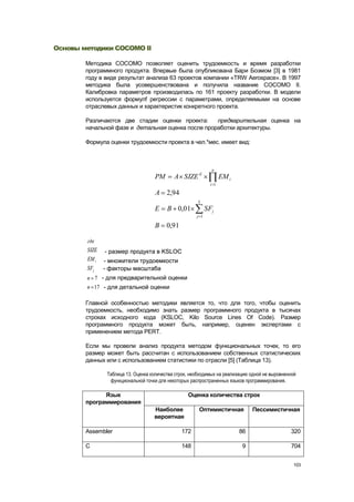 Основы методики COCOMO II

        Методика COCOMO позволяет оценить трудоемкость и время разработки
        программного продукта. Впервые была опубликована Бари Боэмом [3] в 1981
        году в виде результат анализа 63 проектов компании «TRW Aerospace». В 1997
        методика была усовершенствована и получила название COCOMO II.
        Калибровка параметров производилась по 161 проекту разработки. В модели
        используется формулf регрессии с параметрами, определяемыми на основе
        отраслевых данных и характеристик конкретного проекта.

        Различаются две стадии оценки проекта:      предварительная оценка на
        начальной фазе и детальная оценка после проработки архитектуры.

        Формула оценки трудоемкости проекта в чел.*мес. имеет вид:



                                                               n
                                     PM      A SIZE E               EM i
                                                              i 1

                                     A 2,94
                                                        5
                                     E    B 0,01             SFj
                                                       j 1

                                     B    0,91

        где
        SIZE   - размер продукта в KSLOC
        EM i   - множители трудоемкости
        SFj    - факторы масштаба
        n 7 - для предварительной оценки
        n 17 - для детальной оценки

        Главной особенностью методики является то, что для того, чтобы оценить
        трудоемкость, необходимо знать размер программного продукта в тысячах
        строках исходного кода (KSLOC, Kilo Source Lines Of Code). Размер
        программного продукта может быть, например, оценен экспертами с
        применением метода PERT.

        Если мы провели анализ продукта методом функциональных точек, то его
        размер может быть рассчитан с использованием собственных статистических
        данных или с использованием статистики по отрасли [5] (Таблица 13).

                Таблица 13. Оценка количества строк, необходимых на реализацию одной не выровненной
                 функциональной точки для некоторых распространенных языков программирования.

              Язык                                 Оценка количества строк
        программирования
                                    Наиболее            Оптимистичная           Пессимистичная
                                    вероятная

        Assembler                                172                       86                   320

        C                                        148                       9                    704


                                                                                                  103
 
