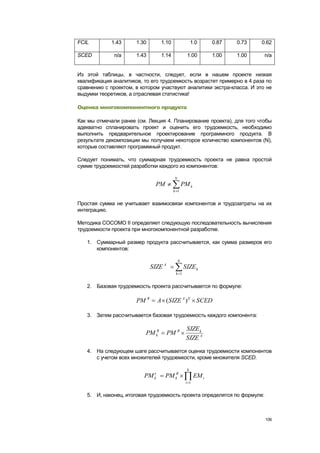 FCIL         1.43     1.30        1.10                 1.0     0.87   0.73   0.62

SCED          n/a     1.43        1.14             1.00        1.00   1.00    n/a


Из этой таблицы, в частности, следует, если в нашем проекте низкая
квалификация аналитиков, то его трудоемкость возрастет примерно в 4 раза по
сравнению с проектом, в котором участвуют аналитики экстра-класса. И это не
выдумки теоретиков, а отраслевая статистика!

Оценка многокомпонентного продукта

Как мы отмечали ранее (см. Лекция 4. Планирование проекта), для того чтобы
адекватно спланировать проект и оценить его трудоемкость, необходимо
выполнить предварительное проектирование программного продукта. В
результате декомпозиции мы получаем некоторое количество компонентов (N),
которые составляют программный продукт.

Следует понимать, что суммарная трудоемкость проекта не равна простой
сумме трудоемкостей разработки каждого из компонентов:

                                         N
                               PM                PM k
                                         k 1


Простая сумма не учитывает взаимосвязи компонентов и трудозатраты на их
интеграцию.

Методика COCOMO II определяет следующую последовательность вычисления
трудоемкости проекта при многокомпонентной разработке.

   1. Суммарный размер продукта рассчитывается, как сумма размеров его
      компонентов:

                                             N
                             SIZE A              SIZE k
                                          k 1


   2. Базовая трудоемкость проекта рассчитывается по формуле:

                      PM B      A ( SIZE A ) E SCED

   3. Затем рассчитывается базовая трудоемкость каждого компонента:

                                                  SIZE k
                          PM kB       PM B
                                                  SIZE A

   4. На следующем шаге рассчитывается оценка трудоемкости компонентов
      с учетом всех множителей трудоемкости, кроме множителя SCED.

                                                   6
                         PM k       PM kB               EM i
                                                  i 1


   5. И, наконец, итоговая трудоемкость проекта определятся по формуле:



                                                                              106
 