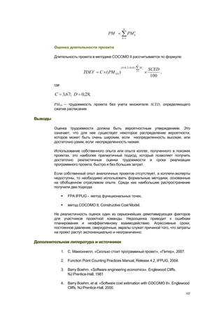 N
                                           PM              PM k
                                                     k 1


         Оценка длительности проекта

         Длительность проекта в методике COCOMO II рассчитывается по формуле:

                                                                     5
                                                    D 0 , 2 0 , 01         SF j
                                                                     j 1
                                                                                  SCED
                            TDEV      C ( PM NS )                                      ,
                                                                                   100

         где

         C 3,67; D 0,28;

         PMNS – трудоемкость проекта без учета множителя SCED, определяющего
         сжатие расписания.

Выводы

         Оценка трудоемкости должна быть вероятностным утверждением. Это
         означает, что для нее существует некоторое распределение вероятности,
         которое может быть очень широким, если неопределенность высокая, или
         достаточно узким, если неопределенность низкая.

         Использование собственного опыта или опыта коллег, полученного в похожих
         проектах, это наиболее прагматичный подход, который позволяет получить
         достаточно реалистичные оценки трудоемкости и срока реализации
         программного проекта, быстро и без больших затрат.

         Если собственный опыт аналогичных проектов отсутствует, а коллеги-эксперты
         недоступны, то необходимо использовать формальные методики, основанные
         на обобщенном отраслевом опыте. Среди них наибольшее распространение
         получили два подхода:

                  FPA IFPUG - метод функциональных точек,

                  метод COCOMO II, Constructive Cost Model.

         Не реалистичность оценок один из серьезнейших демотивирующих факторов
         для участников проектной команды. Недооценка приводит к ошибкам
         планирования и неэффективному взаимодействию. Агрессивные сроки,
         постоянное давление, сверхурочные, авралы служат причиной того, что затраты
         на проект растут экспоненциально и неограниченно.

Дополнительная литература и источники

               1. С. Макконнелл, «Сколько стоит программный проект», «Питер», 2007.

               2. Function Point Counting Practices Manual, Release 4.2, IFPUG, 2004.

               3. Barry Boehm. «Software engineering economics». Englewood Cliffs,
                  NJ:Prentice-Hall, 1981

               4. Barry Boehm, et al. «Software cost estimation with COCOMO II». Englewood
                  Cliffs, NJ:Prentice-Hall, 2000.
                                                                                           107
 