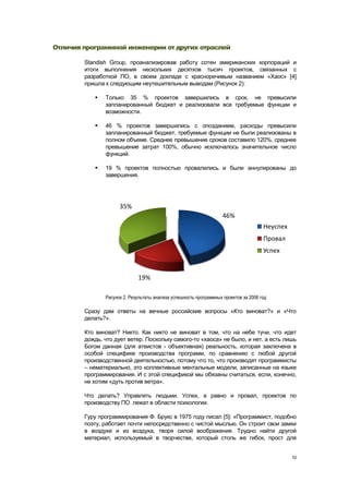 Отличия программной инженерии от других отраслей

        Standish Group, проанализировав работу сотен американских корпораций и
        итоги выполнения нескольких десятков тысяч проектов, связанных с
        разработкой ПО, в своем докладе с красноречивым названием «Хаос» [4]
        пришла к следующим неутешительным выводам (Рисунок 2):

              Только 35 % проектов завершились в срок, не превысили
               запланированный бюджет и реализовали все требуемые функции и
               возможности.

              46 % проектов завершились с опозданием, расходы превысили
               запланированный бюджет, требуемые функции не были реализованы в
               полном объеме. Среднее превышение сроков составило 120%, среднее
               превышение затрат 100%, обычно исключалось значительное число
               функций.

              19 % проектов полностью провалились и были аннулированы до
               завершения.




                     35%
                                                                    46%
                                                                                      Неуспех
                                                                                      Провал
                                                                                      Успех


                             19%

               Рисунок 2. Результаты анализа успешность программных проектов за 2006 год

        Сразу дам ответы на вечные российские вопросы «Кто виноват?» и «Что
        делать?».

        Кто виноват? Никто. Как никто не виноват в том, что на небе тучи, что идет
        дождь, что дует ветер. Поскольку самого-то «хаоса» не было, и нет, а есть лишь
        Богом данная (для атеистов - объективная) реальность, которая заключена в
        особой специфике производства программ, по сравнению с любой другой
        производственной деятельностью, потому что то, что производят программисты
        – нематериально, это коллективные ментальные модели, записанные на языке
        программирования. И с этой спецификой мы обязаны считаться, если, конечно,
        не хотим «дуть против ветра».

        Что делать? Управлять людьми. Успех, а равно и провал, проектов по
        производству ПО лежат в области психологии.

        Гуру программирования Ф. Брукс в 1975 году писал [5]: «Программист, подобно
        поэту, работает почти непосредственно с чистой мыслью. Он строит свои замки
        в воздухе и из воздуха, творя силой воображения. Трудно найти другой
        материал, используемый в творчестве, который столь же гибок, прост для


                                                                                                10
 