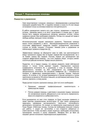Лекция 7. Формирование команды

Лидерство и управление

        Свое представление о вопросах, связанных с формированием и руководством
        командами разработчиков ПО, я подробно изложил в книге [1]. В этой лекции
        остановимся только на ключевых моментах этой деятельности.

        В работе руководителя проекта есть две стороны: управление и лидерство,
        которые одинаково важны и не могут существовать в отрыве друг от друга.
        Нельзя быть лидером материальных ресурсов, денежных потоков, планов,
        графиков и рисков. Ими необходимо управлять. Потому что у вещей нет права и
        свободы выбора, присущих только человеку.

        Интеллектуальными людьми невозможно управлять. Творческие команды
        можно только направлять и вести. «Высокопроизводительное управление в
        отсутствие эффективного лидерства подобно упорядочению расстановки
        стульев на палубе тонущего «Титаника». Никакой успех в управлении не
        компенсирует провала в лидерстве» [2].

        Эффективные команды не образуются сами по себе, они кристаллизуются
        вокруг признанного лидера. Как не бывает лидеров без последователей, так и
        не бывает команд без лидеров. Поэтому первый шаг руководителя при
        создании эффективной команды - это стать лидером, вокруг которого сможет
        сплотиться рабочий коллектив. Лидера нельзя назначить.

        Лидерство, это в первую очередь, это умение управлять своей собственной
        жизнью и только потом другими людьми. Сверхвысокое значение
        коэффициента интеллекта IQ, к сожалению, в этом не поможет. Личная
        эффективность человека на 80% определяется его коэффициентом
        эмоционального интеллекта EQ (Emotional Intelligence) [3] – способностью
        понимать и эффективно взаимодействовать с другими людьми. Хорошая
        новость. В отличие от IQ, который формируется в ранней молодости и затем
        практически не меняется, EQ можно повышать на протяжении всей жизни. Если,
        конечно, прилагать к этому усилия.

        Лидер должен получить признание команды. Для того этого необходимо:

              Признание    командой     профессиональной       компетентности    и
               превосходства лидера.

              Полное доверие команды к действиям и решениям лидера, признание
               его человеческих качеств, убежденность в его честности, порядочности,
               вера в его искренность и добросовестность.

        Если руководитель не смог стать лидером, он будет вынужден применять в
        своей практике управленческие антипаттерны [1]. Для такого руководителя
        характерны чрезмерная настороженность, скрытность, неспособность
        делегировать полномочия. Он исходит из предпосылок индустриальной эпохи
        Генри Форда: «Работники ленивы, поэтому им необходимы внешние стимулы
        для работы. У людей нет честолюбия, и они стараются избавиться от
        ответственности. Чтобы заставить людей трудиться, необходимо использовать
        принуждение, контроль и угрозу наказания». Манфред Кетс де Врис [3]
        называет данное отклонение «параноидальным управлением».



                                                                                 109
 