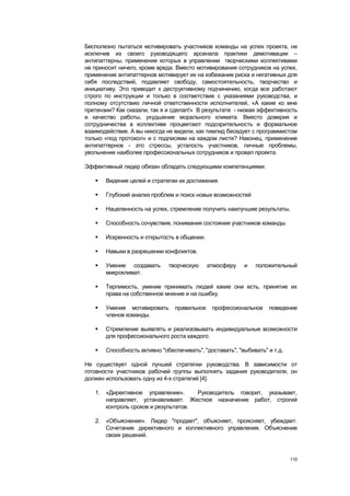 Бесполезно пытаться мотивировать участников команды на успех проекта, не
исключив из своего руководящего арсенала практики демотивации –
антипаттерны, применение которых в управлении творческими коллективами
не приносит ничего, кроме вреда. Вместо мотивирования сотрудников на успех,
применение антипаттернов мотивирует их на избежание риска и негативных для
себя последствий, подавляет свободу, самостоятельность, творчество и
инициативу. Это приводит к деструктивному подчинению, когда все работают
строго по инструкции и только в соответствие с указаниями руководства, и
полному отсутствию личной ответственности исполнителей, «А какие ко мне
претензии? Как сказали, так я и сделал!» В результате - низкая эффективность
и качество работы, ухудшение морального климата. Вместо доверия и
сотрудничества в коллективе процветают подозрительность и формальное
взаимодействие. А вы никогда не видели, как тимлид беседует с программистом
только «под протокол» и с подписями на каждом листе? Наконец, применение
антипаттернов - это стрессы, усталость участников, личные проблемы,
увольнение наиболее профессиональных сотрудников и провал проекта.

Эффективный лидер обязан обладать следующими компетенциями:

      Видение целей и стратегии их достижения.

      Глубокий анализ проблем и поиск новых возможностей

      Нацеленность на успех, стремление получить наилучшие результаты.

      Способность сочувствия, понимания состояния участников команды.

      Искренность и открытость в общении.

      Навыки в разрешении конфликтов.

      Умение создавать       творческую     атмосферу    и   положительный
       микроклимат.

      Терпимость, умение принимать людей какие они есть, принятие их
       права на собственное мнение и на ошибку.

      Умение мотивировать      правильное    профессиональное     поведение
       членов команды.

      Стремление выявлять и реализовывать индивидуальные возможности
       для профессионального роста каждого.

      Способность активно "обеспечивать", "доставать", "выбивать" и т.д.

Не существует одной лучшей стратегии руководства. В зависимости от
готовности участников рабочей группы выполнять задания руководителя, он
должен использовать одну из 4-х стратегий [4]:

   1. «Директивное управление».      Руководитель говорит, указывает,
      направляет, устанавливает. Жесткое назначение работ, строгий
      контроль сроков и результатов.

   2. «Объяснения». Лидер "продает", объясняет, проясняет, убеждает.
      Сочетание директивного и коллективного управления. Объяснение
      своих решений.



                                                                            110
 