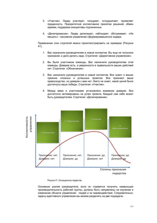 3. «Участие». Лидер участвует, поощряет, сотрудничает, проявляет
      преданность. Приоритетное коллективное принятие решений, обмен
      идеями, поддержка инициативы подчиненных.

   4. «Делегирование». Лидер делегирует, наблюдает, обслуживает. «Не
      мешать» - пассивное управление сформировавшегося лидера.

Применение этих стратегий можно проиллюстрировать на примерах (Рисунок
41).

   1. Вас назначили руководителем в новый коллектив. Вы еще не получили
      признания, а дело делать надо. Стратегия: «Директивное управление».

   2. Вы были участником команды. Вас назначили руководителем этой
      команды. Доверие есть, а уверенности в правильности ваших действий
      нет. Стратегия: «Объяснения».

   3. Вас назначили руководителем в новый коллектив. Все знают о ваших
      прежних сложных и успешных проектах. Все признают ваше
      превосходство, но доверия к вам нет. Никто не знает, какой ценой были
      достигнуты ваши победы. Стратегия: «Участие».

   4. Между вами и участниками установлено взаимное доверие. Все
      достаточно мотивированы на успех проекта. Каждый сам себе может
      быть руководителем. Стратегия: «Делегирование».




       Рисунок 41. Ситуационное лидерство.

Основные усилия руководителя, если он стремится получить наивысшую
производительность рабочей группы, должны быть направлены на изучение и
изменение объекта управления: людей и их взаимодействия. Следовательно,
задачу адаптивного управления мы можем разделить на две подзадачи:


                                                                        111
 