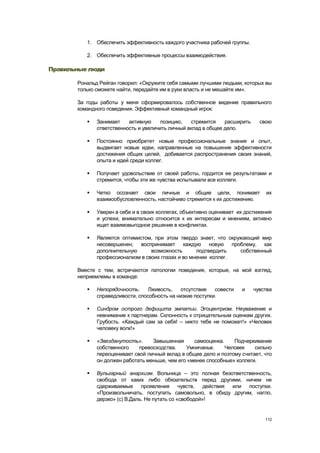 1. Обеспечить эффективность каждого участника рабочей группы.

          2. Обеспечить эффективные процессы взаимодействия.

Правильные люди

       Рональд Рейган говорил: «Окружите себя самыми лучшими людьми, которых вы
       только сможете найти, передайте им в руки власть и не мешайте им».

       За годы работы у меня сформировалось собственное видение правильного
       командного поведения. Эффективный командный игрок:

             Занимает    активную     позицию,   стремится    расширить     свою
              ответственность и увеличить личный вклад в общее дело.

             Постоянно приобретет новые профессиональные знания и опыт,
              выдвигает новые идеи, направленные на повышение эффективности
              достижения общих целей, добивается распространения своих знаний,
              опыта и идей среди коллег.

             Получает удовольствие от своей работы, гордится ее результатами и
              стремится, чтобы эти же чувства испытывали все коллеги.

             Четко осознает свои личные и общие цели, понимает                их
              взаимообусловленность, настойчиво стремится к их достижению.

             Уверен в себе и в своих коллегах, объективно оценивает их достижения
              и успехи, внимательно относится к их интересам и мнениям, активно
              ищет взаимовыгодное решение в конфликтах.

             Является оптимистом, при этом твердо знает, что окружающий мир
              несовершенен; воспринимает каждую новую проблему, как
              дополнительную      возможность       подтвердить   собственный
              профессионализм в своих глазах и во мнении коллег.

       Вместе с тем, встречаются патологии поведения, которые, на мой взгляд,
       неприемлемы в команде:

             Непорядочность.     Лживость,   отсутствие    совести   и    чувства
              справедливости, способность на низкие поступки.

             Синдром острого дефицита эмпатии. Эгоцентризм. Неуважение и
              невнимание к партнерам. Склонность к отрицательным оценкам других.
              Грубость. «Каждый сам за себя! – никто тебе не поможет!» «Человек
              человеку волк!»

             «Звезданутость».     Завышенная      самооценка.    Подчеркивание
              собственного    превосходства.    Умничанье.     Человек    сильно
              переоценивает свой личный вклад в общее дело и поэтому считает, что
              он должен работать меньше, чем его «менее способные» коллеги.

             Вульгарный анархизм. Вольница – это полная безответственность,
              свобода от каких либо обязательств перед другими, ничем не
              сдерживаемые проявления чувств, действия       или поступки.
              «Произвольничать, поступать самовольно, в обиду другим, нагло,
              дерзко» (с) В.Даль. Не путать со «свободой»!


                                                                               112
 