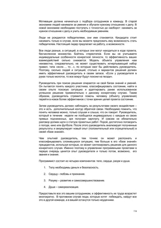 Мотивация должна начинаться с подбора сотрудников в команду. В старой
экономике людей нанимали за умения и обучали нужному отношению к делу. В
новой экономике необходимо поступать с точностью до наоборот: нанимать за
нужное отношение к делу и учить необходимым умениям.

Люди не рождаются победителями, они ими становятся. Кандидата стоит
нанимать только в случае, если вы можете предложить ему возможность стать
победителем. Настоящий лидер предлагает не работу, а возможности.

Все люди разные, а ситуаций, в которых они могут находиться в ходе проекта,
бесчисленное множество. Бойтесь стереотипов. Если вы не учитываете
индивидуальные особенности конкретной личности, то эффективность ваших
взаимодействий сильно снижается. Модель объекта управления нам
неизвестна, следовательно, не может существовать исчерпывающий набор
правил, типа «если…, то…», по которым смог бы действовать руководитель.
Поэтому, сколько людей и ситуаций, столько и вариантов решений должен
иметь эффективный руководитель в своем запасе. «Если у руководителя в
руках только молоток, то все вокруг будут похожи на гвозди».

Руководитель при поиске решения опирается на свой багаж знаний и умений.
Он пытается понять каждого участника, классифицировать состояние, найти в
своем опыте похожую ситуацию и адаптировать ранее использованное
успешное решение применительно к данному конкретному случаю. Таким
образом, руководитель стремится помочь человеку (объекту управления)
перейти в новое более эффективное с точки зрения целей проекта состояние.

Затем руководитель должен наблюдать за результатами своего воздействия –
это и есть дополнительный контур обратной связи. Необходимо помнить, что
понять человека можно, только слушая и слыша, что он говорит. Руководитель,
который в течение недели не пообщался индивидуально с каждым из своих
прямых подчиненных, зря получает зарплату. И совсем не обязательно
разговор должен идти о статусе проектных работ. Порой, достаточно поговорить
о погоде, кино или футболе. После этого руководитель анализирует полученные
результаты и аккумулирует новый опыт (положительный или отрицательный) в
своей «базе знаний».

Чем опытней руководитель, тем точнее он может распознать и
классифицировать сложившуюся ситуацию, тем больше в его «базе знаний»
прецедентов, используя которые, он может синтезировать решение для данного
конкретного случая. Именно поэтому в управлении программными проектами в
первую очередь ценится опыт руководителя и только потом, возможно, его
звания и знания.

Программист состоит из четырех компонентов: тело, сердце, разум и душа.

   1. Телу необходимы деньги и безопасность.

   2. Сердцу - любовь и признание.

   3. Разуму – развитие и самосовершенствование.

   4. Душе – самореализация.

Предоставьте все это вашим сотрудникам, и эффективность их труда возрастет
многократно. В противном случае люди, которые хотят побеждать, найдут все
это в другой команде, а в вашей останутся только неудачники.



                                                                          114
 