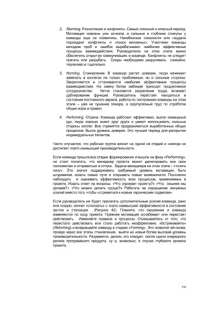 2. Storming. Разногласия и конфликты. Самый сложный и опасный период.
      Мотивация новизны уже исчезла, а сильные и глубокие стимулы у
      команды еще не появились. Неизбежные сложности или неудачи
      порождают конфликты и «поиск виновных». Участники команды
      методом проб и ошибок вырабатывают наиболее эффективные
      процессы взаимодействия. Руководителю на этом этапе важно
      обеспечить открытую коммуникацию в команде. Конфликты не следует
      прятать или разрубать. Споры необходимо разруливать спокойно,
      терпеливо и тщательно.

   3. Norming. Становление. В команде растет доверие, люди начинают
      замечать в коллегах не только проблемные, но и сильные стороны.
      Закрепляются и оттачиваются наиболее эффективные процессы
      взаимодействия. На смену битве амбиций приходит продуктивное
      сотрудничество.   Четче становится разделение труда, исчезает
      дублирование функций. Руководитель перестает находиться в
      состоянии постоянного аврала, работа по построению команды на этом
      этапе – уже не тушение пожара, а скрупулезный труд по отработке
      общих норм и правил.

   4. Performing. Отдача. Команда работает эффективно, высок командный
      дух, люди хорошо знают друг друга и умеют использовать сильные
      стороны коллег. Все стремятся придерживаться выработанных общих
      процессов. Высок уровень доверия. Это лучший период для раскрытия
      индивидуальных талантов.

Часто случается, что рабочая группа вязнет на одной из стадий и никогда не
достигает плато наивысшей производительности.

Если команда прошла все стадии формирования и вышла на фазу «Performing»,
не стоит полагать, что менеджер проекта может делегировать все свои
полномочия и отправиться в отпуск. Задача менеджера на этом этапе - «точить
пилу». Это значит поддерживать требуемый уровень мотивации, быть
штурманом, искать новые пути и открывать новые возможности. Постоянно
наблюдать и оценивать эффективность всех процессов, применяемых в
проекте. Искать ответ на вопросы: «Что угрожает проекту?» «Что лишнее мы
делаем?» «Что можно делать проще?» Работать на сокращение ненужных
усилий вместо того, чтобы «стремиться к новым героическим подвигам».

Если руководитель не будет прилагать дополнительные усилия команда, рано
или поздно, начнет «сползать» с плато наивысшей эффективности в состояние
застоя и стагнации     (Рисунок 42). Помните, что окружение и команда
изменяются по ходу проекта. Прежняя мотивация ослабевает или перестает
действовать. Изменяйте правила и процессы. Отказывайтесь от того, что
перестало действовать или стало работать неэффективно. «Встряхивайте»
(Reforming) и возвращайте команду в стадию «Forming». Это позволит ей снова,
пройдя через все этапы становления, выйти на новый более высокий уровень
производительности. Разумеется, делать это следует, после сдачи очередного
релиза программного продукта, ну и, возможно, в случае глубокого кризиса
проекта.




                                                                         116
 