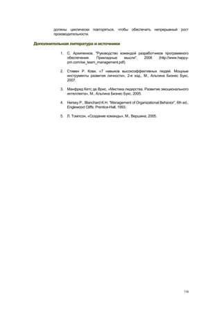 должны циклически повторяться, чтобы обеспечить непрерывный рост
        производительности.

Дополнительная литература и источники

           1. С. Архипенков, "Руководство командой разработчиков программного
              обеспечения.    Прикладные    мысли",   2008    (http://www.happy-
              pm.com/sw_team_management.pdf).

           2. Стивен Р. Кови, «7 навыков высокоэффективных людей. Мощные
              инструменты развития личности», 2-е изд., М., Альпина Бизнес Букс,
              2007.

           3. Манфред Кетс де Врис, «Мистика лидерства. Развитие эмоционального
              интеллекта», М., Альпина Бизнес Букс, 2005.

           4. Hersey P., Blanchard K.H. ―Management of Organizational Behavior‖, 6th ed.,
              Englewood Cliffs: Prentice-Hall, 1993.

           5. Л. Томпсон, «Создание команды», М., Вершина, 2005.




                                                                                      118
 