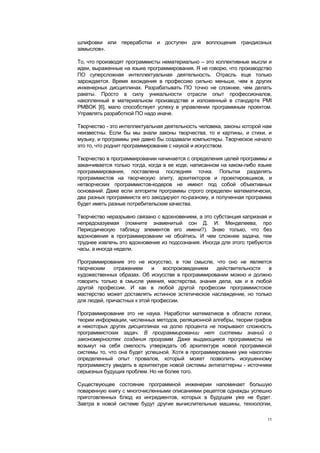 шлифовки или переработки и доступен для воплощения грандиозных
замыслов».

То, что производят программисты нематериально – это коллективные мысли и
идеи, выраженные на языке программирования. Я не говорю, что производство
ПО суперсложная интеллектуальная деятельность. Отрасль еще только
зарождается. Время вхождения в профессию сильно меньше, чем в других
инженерных дисциплинах. Разрабатывать ПО точно не сложнее, чем делать
ракеты. Просто в силу уникальности отрасли опыт профессионалов,
накопленный в материальном производстве и изложенный в стандарте PMI
PMBOK [6], мало способствует успеху в управлении программным проектом.
Управлять разработкой ПО надо иначе.

Творчество - это интеллектуальная деятельность человека, законы которой нам
неизвестны. Если бы мы знали законы творчества, то и картины, и стихи, и
музыку, и программы уже давно бы создавали компьютеры. Творческое начало
это то, что роднит программирование с наукой и искусством.

Творчество в программировании начинается с определения целей программы и
заканчивается только тогда, когда в ее коде, написанном на каком-либо языке
программирования, поставлена последняя точка. Попытки разделять
программистов на творческую элиту, архитекторов и проектировщиков, и
нетворческих программистов-кодеров не имеют под собой объективных
оснований. Даже если алгоритм программы строго определен математически,
два разных программиста его закодируют по-разному, и полученная программа
будет иметь разные потребительские качества.

Творчество неразрывно связано с вдохновением, а это субстанция капризная и
непредсказуемая (помните знаменитый сон Д. И. Менделеева, про
Периодическую таблицу элементов его имени?). Знаю только, что без
вдохновения в программировании не обойтись. И чем сложнее задача, тем
труднее извлечь это вдохновение из подсознания. Иногда для этого требуются
часы, а иногда недели.

Программирование это не искусство, в том смысле, что оно не является
творческим    отражением     и   воспроизведением   действительности   в
художественных образах. Об искусстве в программировании можно и должно
говорить только в смысле умения, мастерства, знания дела, как и в любой
другой профессии. И как в любой другой профессии программистское
мастерство может доставлять истинное эстетическое наслаждение, но только
для людей, причастных к этой профессии.

Программирование это не наука. Наработки математиков в области логики,
теории информации, численных методов, реляционной алгебры, теории графов
и некоторых других дисциплинах на долю процента не покрывают сложность
программистских задач. В программировании нет системы знаний о
закономерностях создания программ. Даже выдающиеся программисты не
возьмут на себя смелость утверждать об архитектуре новой программной
системы то, что она будет успешной. Хотя в программировании уже накоплен
определенный опыт провалов, который может позволить искушенному
программисту увидеть в архитектуре новой системы антипаттерны - источники
серьезных будущих проблем. Но не более того.

Существующее состояние программной инженерии напоминает большую
поваренную книгу с многочисленными описаниями рецептов однажды успешно
приготовленных блюд из ингредиентов, которых в будущем уже не будет.
Завтра в новой системе будут другие вычислительные машины, технологии,

                                                                         11
 