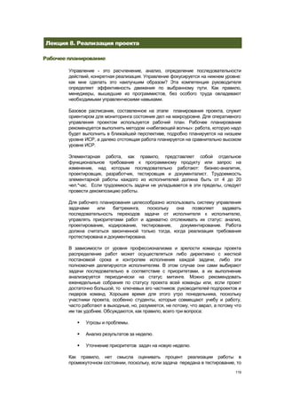 Лекция 8. Реализация проекта

Рабочее планирование

        Управление - это расчленение, анализ, определение последовательности
        действий, конкретная реализация. Управление фокусируется на нижнем уровне:
        как мне сделать это наилучшим образом? Эта компетенция руководителя
        определяет эффективность движения по выбранному пути. Как правило,
        менеджеры, вышедшие из программистов, без особого труда овладевают
        необходимыми управленческими навыками.

        Базовое расписание, составленное на этапе планирования проекта, служит
        ориентиром для мониторинга состояния дел на макроуровне. Для оперативного
        управления проектом используется рабочий план. Рабочее планирование
        рекомендуется выполнять методом «набегающей волны»: работа, которую надо
        будет выполнить в ближайшей перспективе, подробно планируется на низшем
        уровне ИСР, а далеко отстоящая работа планируется на сравнительно высоком
        уровне ИСР.

        Элементарная работа, как правило, представляет собой отдельное
        функциональное требование к программному продукту или запрос на
        изменение, над которым последовательно работают: бизнес-аналитик,
        проектировщик, разработчик, тестировщик и документалист. Трудоемкость
        элементарной работы каждого из исполнителей должна быть от 4 до 20
        чел.*час. Если трудоемкость задачи не укладывается в эти пределы, следует
        провести декомпозицию работы.

        Для рабочего планирования целесообразно использовать систему управления
        задачами    или    багтрекинга,   поскольку она    позволяет   задавать
        последовательность переходов задачи от исполнителя к исполнителю,
        управлять приоритетами работ и адекватно отслеживать их статус: анализ,
        проектирование, кодирование, тестирование,    документирование. Работа
        должна считаться законченной только тогда, когда реализация требования
        протестирована и документирована.

        В зависимости от уровня профессионализма и зрелости команды проекта
        распределение работ может осуществляться либо директивно с жесткой
        постановкой срока и контролем исполнения каждой задачи, либо эти
        полномочия делегируются исполнителям. В этом случае они сами выбирают
        задачи последовательно в соответствие с приоритетами, а их выполнение
        анализируется периодически на статус митинге. Можно рекомендовать
        еженедельные собрания по статусу проекта всей команды или, если проект
        достаточно большой, то ключевых его частников: руководителей подпроектов и
        лидеров команд. Хорошее время для этого утро понедельника, поскольку
        участники проекта, особенно студенты, которые совмещают учебу и работу,
        часто работают в выходные, но, разумеется, не потому, что аврал, а потому что
        им так удобнее. Обсуждаются, как правило, всего три вопроса:

              Угрозы и проблемы.

              Анализ результатов за неделю.

              Уточнение приоритетов задач на новую неделю.

        Как правило, нет смысла оценивать процент реализации работы в
        промежуточном состоянии, поскольку, если задача передана в тестирование, то
                                                                                  119
 