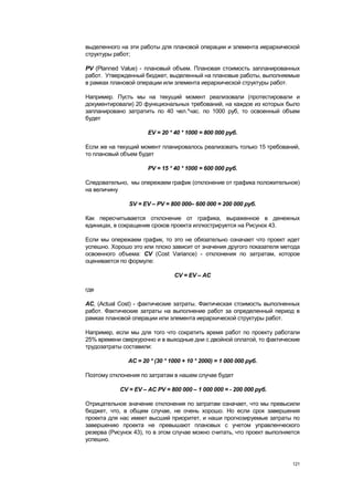выделенного на эти работы для плановой операции и элемента иерархической
структуры работ;

PV (Planned Value) - плановый объем. Плановая стоимость запланированных
работ. Утвержденный бюджет, выделенный на плановые работы, выполняемые
в рамках плановой операции или элемента иерархической структуры работ.

Например. Пусть мы на текущий момент реализовали (протестировали и
документировали) 20 функциональных требований, на каждое из которых было
запланировано затратить по 40 чел.*час. по 1000 руб, то освоенный объем
будет

                      EV = 20 * 40 * 1000 = 800 000 руб.

Если же на текущий момент планировалось реализовать только 15 требований,
то плановый объем будет

                      PV = 15 * 40 * 1000 = 600 000 руб.

Следовательно, мы опережаем график (отклонение от графика положительное)
на величину

               SV = EV – PV = 800 000– 600 000 = 200 000 руб.

Как пересчитывается отклонение от графика, выраженное в денежных
единицах, в сокращение сроков проекта иллюстрируется на Рисунок 43.

Если мы опережаем график, то это не обязательно означает что проект идет
успешно. Хорошо это или плохо зависит от значения другого показателя метода
освоенного объема: CV (Cost Variance) - отклонения по затратам, которое
оценивается по формуле:

                                CV = EV – AC

где

AC, (Actual Cost) - фактические затраты. Фактическая стоимость выполненных
работ. Фактические затраты на выполнение работ за определенный период в
рамках плановой операции или элемента иерархической структуры работ.

Например, если мы для того что сократить время работ по проекту работали
25% времени сверхурочно и в выходные дни с двойной оплатой, то фактические
трудозатраты составили:

               AC = 20 * (30 * 1000 + 10 * 2000) = 1 000 000 руб.

Поэтому отклонения по затратам в нашем случае будет

            CV = EV – AC PV = 800 000 – 1 000 000 = - 200 000 руб.

Отрицательное значение отклонения по затратам означает, что мы превысили
бюджет, что, в общем случае, не очень хорошо. Но если срок завершения
проекта для нас имеет высший приоритет, и наши прогнозируемые затраты по
завершению проекта не превышают плановых с учетом управленческого
резерва (Рисунок 43), то в этом случае можно считать, что проект выполняется
успешно.



                                                                         121
 