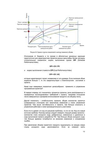 Рисунок 43. Оценка и прогноз показателей по методу освоенного объема

Отклонение от бюджета и по срокам в абсолютных денежных единицах
недостаточно для характеристики проектов разных масштабов. Более наглядны
относительные показатели: индекс выполнения сроков SPI (Schedule
Performance Index)

                                      SPI = EV / PV

и   индекс выполнения стоимости CPI (Cost Performance Index)

                                      CPI = EV / AC,

которые характеризуют проект независимо от его размера. Если значения обоих
индексов больше 1, то это свидетельствуют о благополучном состоянии в
проекте.

Какие еще измеримые показатели целесообразно                    применять в управлении
программным проектом?

В первую очередь это показатель прогресса проекта, доля реализованных и
проверенных высокоуровневых требований к проекту, например отношение
числа завершенных сценариев использования продукта к их общему числу.

Другой показатель - стабильность проекта, общее количество принятых
(утвержденных спонсором или заказчиком) изменений в плане управления
проектом. Чем выше нестабильность в проекте, тем больше сложность в
управлении работами и ниже производительность участников.

Если кто-то думает что код это решение проблемы, то это не так. Код это новый
источник проблем. Поэтому всегда следует измерять текущий размер проекта -
количество строк исходного кода, добавленных, измененных и удаленных в
ходе выполнения проекта разработки ПО. Чем больше объем исходного кода,
тем больше времени потребуется на внесение изменений и исправление
ошибок.

При увеличении объема проектного продукта трудозатраты на каждую новую
строку исходного кода увеличиваются. Если за номинал взять

                                                                                   122
 
