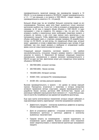 производительность проектной команды при производстве продукта в 10
KSLOC, то та же команда на проекте в 100 KSLOC покажет производительность
в 1.3 – 1.7 раз меньшую, а на проекте в 1000 KSLOC следует ожидать, что
производительность снизится в 1.6 – 3.0 раза [2].

Большой объем кода так же потребует большего количества людей на его
сопровождение. Поскольку, даже если будет выявляться только несколько
критических ошибок в год, то для того чтобы их исправить в приемлемые сроки,
например, за 24 часа, в продукте общим объемом в 1000 KSLOC то один
программист с этим не справится. Это связано с тем, что для того чтобы
исправить ошибку в ограниченные сроки необходимо оперативно выявить и
устранить ее причину, а для этого надо хорошо знать архитектуру и код
программного продукта. Чтобы эффективно сопровождать продукт подобного
объема необходимо иметь в «горячем» резерве примерно 20 разработчиков,
потому что 50 KSLOC, на мой взгляд, это предельный объем кода, который
может удерживать в голове и эффективно сопровождать один человек. И еще
проблема: чем этих людей занимать в свободное от исправлений ошибок
время, если нет новых проектов развития продукта.

Следующий важный показатель состояния проекта – это средняя
производительность, отношение текущего размера проекта к фактическим
затратам по проекту. С. Макконнелл [2] приводит следующие показатели
(минимальное, максимальное и среднее значение) производительности в
KSLOC на один чел.*мес. фактических затрат для стандартных типов проектов
объемом в 100 KSLOC:

      300-7000 (800) - интранет система.

      200-7000 (600) - бизнес система.

      100-2000 (300) - Интернет система.

      50-600 (100) - системное ПО, телекоммуникации.

      20-300 (50) - системы реального времени.

Высокая производительность в проекте – это далеко не всегда хороший
признак. Приходилось встречаться с проектами, в которых вследствие
активного применения метода «copy+past», средняя производительность в
разработке бизнес системы достигала 2000 SLOC/чел.*мес. Однако для
реализации требуемого функционала было написано в 3 – 4 раза больше кода,
чем это могло бы потребоваться при адекватной проработке архитектуры.

Еще одна группа количественных показателей, которые следует наблюдать в
ходе реализации проекта, характеризует качество программного продукта:

      Дефектность продукта – количество выявленных дефектов на единицу
       объема продукта (например, KSLOC).

      Доля не устраненных дефектов - отношение количества незакрытых
       максимально критичных и критичных дефектов к количеству
       выявленных несоответствий.

      Средние затраты на сопровождение – средние трудозатраты на
       исправление одного дефекта. Высокое значение этого показателя
       может свидетельствовать о некачественной архитектуре программного
       продукта.

                                                                         123
 