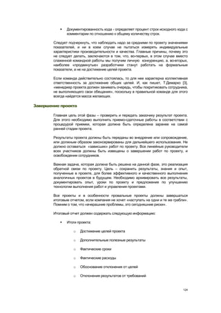    Документированность кода - определяет процент строк исходного кода с
               комментарии по отношению к общему количеству строк.

        Следует подчеркнуть, что наблюдать надо за средними по проекту значениями
        показателей, и ни в коем случае не пытаться измерять индивидуальные
        характеристики производительности и качества. Главные причины, почему это
        не следует делать, заключаются в том, что, во-первых, в этом случае вместо
        слаженной командной работы мы получим личную конкуренцию, а, во-вторых,
        наиболее «продвинутые» разработчики станут работать на формальные
        показатели, а не на достижение целей проекта.

        Если команда действительно состоялась, то для нее характерна коллективная
        ответственность за достижение общих целей. И, как пишет, Т.Демарко [3],
        «менеджер проекта должен занимать очередь, чтобы покритиковать сотрудника,
        не выполняющего свои обещания», поскольку в правильной команде для этого
        всегда найдется масса желающих.

Завершение проекта

        Главная цель этой фазы – проверить и передать заказчику результат проекта.
        Для этого необходимо выполнить приемо-сдаточные работы в соответствии с
        процедурой приемки, которая должна быть определена заранее на самой
        ранней стадии проекта.

        Результаты проекта должны быть переданы во внедрение или сопровождение,
        или должным образом законсервированы для дальнейшего использования. Не
        должно оставаться «зависших» работ по проекту. Все линейные руководители
        всех участников должны быть извещены о завершении работ по проекту, и
        освобождении сотрудников.

        Важная задача, которая должна быть решена на данной фазе, это реализация
        обратной связи по проекту. Цель – сохранить результаты, знания и опыт,
        полученные в проекте, для более эффективного и качественного выполнения
        аналогичных проектов в будущем. Необходимо архивировать все результаты,
        документировать опыт, уроки по проекту и предложения по улучшению
        технологии выполнения работ и управления проектами.

        Все проекты и в особенности провальные проекты должны завершаться
        итоговым отчетом, если компания не хочет «наступать на одни и те же грабли».
        Помним о том, что «вчерашние проблемы, это сегодняшние риски».

        Итоговый отчет должен содержать следующую информацию:

              Итоги проекта:

                   o   Достижение целей проекта

                   o   Дополнительные полезные результаты

                   o   Фактические сроки

                   o   Фактические расходы

                   o   Обоснование отклонения от целей

                   o   Отклонения результатов от требований


                                                                                 124
 