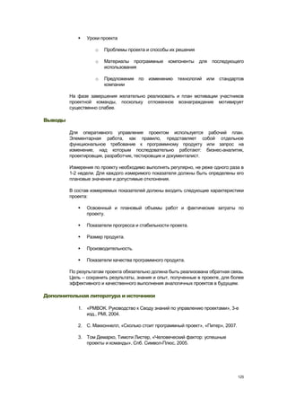    Уроки проекта

                    o   Проблемы проекта и способы их решения

                    o   Материалы программные      компоненты   для   последующего
                        использования

                    o   Предложения по изменению технологий или стандартов
                        компании

         На фазе завершения желательно реализовать и план мотивации участников
         проектной команды, поскольку отложенное вознаграждение мотивирует
         существенно слабее.

Выводы

         Для оперативного управления проектом используется рабочий план.
         Элементарная работа, как правило, представляет собой отдельное
         функциональное требование к программному продукту или запрос на
         изменение, над которым последовательно работают: бизнес-аналитик,
         проектировщик, разработчик, тестировщик и документалист.

         Измерения по проекту необходимо выполнять регулярно, не реже одного раза в
         1-2 недели. Для каждого измеримого показателя должны быть определены его
         плановые значения и допустимые отклонения.

         В состав измеряемых показателей должны входить следующие характеристики
         проекта:

               Освоенный и плановый объемы работ и фактические затраты по
                проекту.

               Показатели прогресса и стабильности проекта.

               Размер продукта.

               Производительность.

               Показатели качества программного продукта.

         По результатам проекта обязательно должна быть реализована обратная связь.
         Цель – сохранить результаты, знания и опыт, полученные в проекте, для более
         эффективного и качественного выполнения аналогичных проектов в будущем.

Дополнительная литература и источники

            1. «PMBOK. Руководство к Своду знаний по управлению проектами», 3-е
               изд., PMI, 2004.

            2. С. Макконнелл, «Сколько стоит программный проект», «Питер», 2007.

            3. Том Демарко, Тимоти Листер, «Человеческий фактор: успешные
               проекты и команды», Спб. Символ-Плюс, 2005.




                                                                                   125
 