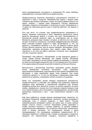 языки программирования, инструменты и окружающее ПО, новые проблемы
взаимодействия с которыми обязательно придется решать.

Профессиональное творчество программиста принципиально отличается от
творчества в науке и искусстве. Программистские задачи с каждым годом
становятся все сложнее и объемнее, а сроки, за которые требуется решить эти
задачи, наоборот, с каждым годом сокращаются. Поэтому современные
программы создаются коллективами от нескольких до тысяч программистов, в
то время как творческие деятели науки и искусства работают, как правило, в
одиночку.

Есть еще нечто, что отличает труд профессионального программиста от
ученого, художника, композитора и поэта. Предметом деятельности ученых
являются упрощенные модели, в которых они могут абстрагироваться от
большинства деталей реального мира, не существенных для их целей.
Математик, доказывая новую теорему о тензорах, не заботится ни о чем, кроме
системы постулатов, положенных в основание дифференциальной геометрии.
Физик, описывая динамику жидкости в трубе, абстрагируется от того, как
движутся и сталкиваются молекулы и от того, как движутся планеты вокруг
Солнца. Деятели искусства тоже во многом оперируют абстракциями. Поэту,
композитору, художнику достаточно лишь сделать намек, абрис объекта
творчества, и на этом его работа закончена. Остальное пусть додумывает
читатель, слушатель, зритель.

Программист тоже работает с абстракциями, но ему приходится держать в
голове гораздо больше абстракций, чем любому ученому. Абстракции
сопутствуют программисту на всех уровнях разработки программы от описания
ее целей до исполняемого машинного кода. И этих уровней могут быть десятки.
И на каждом уровне абстракций их деталей становится все больше и больше.

Дополнительно к абстрактному мышлению, программист должен обладать
сильно    выраженным      системным    мышлением,     чтобы    удерживать
многочисленные взаимосвязи, существующие на всех уровнях программистских
абстракций, а также взаимосвязи между этими уровнями. Еще одной
сложностью является то, что все эти абстракции и взаимосвязи между ними
изменяются во времени, и программист должен учитывать эту динамику.

Кроме того, программист должен обладать маниакальной усидчивостью,
сосредоточенностью и упорством для перебора всех возможных вариантов
поведения своих абстракций и доскональной проработки всех деталей.
Проработка должна быть абсолютно точной и не должна содержать ни одной
ошибки, неправильного, лишнего или отсутствующего символа исходного кода
(а это порой миллионы строк). Инструменты программирования: синтаксические
анализаторы, компиляторы и проч., - лишь незначительно помогают в этой
работе.

Еще одна особенность, которая присуща программистскому творчеству, это
постоянное обновление информационных технологий, которые программисту
необходимо знать и успешно применять в своей работе. Поэтому
профессиональный программист должен, как сказал один из наших прежних
вождей, «учиться, учиться и учиться». Программист должен удерживать в
голове, постоянно пополнять и активно применять на практике гигабайты
профессиональной информации. Это устройство компьютеров, компьютерных
сетей и сетевые протоколы. Это операционные системы и языки
программирования. Это программные интерфейсы промежуточного ПО и
прикладных библиотек с особенностями и багами их реализации в конкретных
продуктах. Это технологические стандарты, технологии разработки и

                                                                         12
 