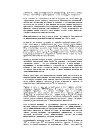 инструменты, которые их поддерживают. Это архитектуры программных систем,
паттерны и антипаттерны проектирования и много-много другой информации.

Еще в начале 70-х замечательный ученый академик А.П.Ершов сказал [8]:
«Программист должен обладать способностью первоклассного математика к
абстракции и логическому мышлению в сочетании с эдисоновским талантом
сооружать все, что угодно, из нуля и единиц. Он должен сочетать аккуратность
бухгалтера с проницательностью разведчика, фантазию автора детективных
романов с трезвой практичностью экономиста». Образно можно сказать, что
программист должен сочетать в себе легкость и полет таланта Моцарта с
усидчивостью и скрупулезностью Сальери.

Программирование - не искусство и не наука – это ремесло. Сегодня мы так
же далеки от индустриальной разработки программ, как и 50 лет назад.

А поскольку это ремесло, то человек, научившийся писать программы на C ++,
будет также далек от профессионала, как ученик третьего класса средней
школы, научившийся писать по-русски, от А. С. Пушкина или Ф. М. Достоевского.
Путь к мастерству в ремесле лежит только через опыт. Нельзя научиться
программированию, читая книги. Как нельзя по книгам научиться писать
романы, картины, стихи, музыку. А еще программистам нужен постоянный труд
самоусовершенствования и саморазвития. Поэтому далеко не все, кто пишет
программы, становятся профессионалами.

Почему-то, если мы говорим о поэтах, художниках, композиторах, то разброс
творческой производительности никого не удивляет. «Творческий полет»,
«творческий застой» - это про деятелей искусства. А когда говорим о
неравномерности производительности программистов, то многие менеджеры
начинают с этим спорить, и пытаются «пинать» программистов, как будто это
заставит их думать быстрей. Не заставит. Но может заставить уволиться или
заняться имитацией работы.

Правда, существуют еще инженерные дисциплины такие, как строительство,
машиностроение, авиастроение и другие отрасли материального производства,
в которых над созданием новых изделий трудятся сотни тысяч человек. Очень
велик соблазн провести аналогию с этими отраслями и говорить об
индустриальном подходе к разработке ПО. Не получается.

Упрощенно, путь от идеи до ее реализации в этих отраслях выглядит
следующим образом: НИР-ОКР-завод. В верхней части этой пирамиды
находятся отраслевые НИИ, которые производят идеи и занимаются
проектированием новых изделий. На втором этаже пирамиды работают
конструкторы в конструкторских бюро, в задачу которых входит реализация
нового проекта в чертежах деталей и технологиях изготовления и сборки. На
нижнем уровне находятся производственные мощности - заводы, на которых
инженеры и рабочие воплощают «в железе» чертежи и технологии.

Если проводить аналогию, то программисты работают исключительно на
вершине описанной пирамиды. Программирование – это проектирование и
только проектирование. Роль конструкторского бюро для программного проекта
выполняют компилятор и сборщик программ. А программистским аналогом
завода, который переводит конструкторскую документацию в продукт,
доступный потребителю, служит вычислительный комплекс, на котором
развертывается и выполняется созданная программа.

А теперь давайте вспомним, сколько НИР так и остались на бумаге, не дойдя до
ОКР, и сколько еще ОКР закончилось закрытием тематики. Я думаю, что
процент инноваций, дошедших до производства от общего числа проектов,
                                                                           13
 