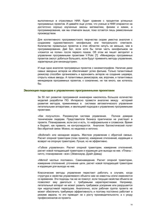 выполненных в отраслевых НИИ, будет сравним с процентом успешных
        программных проектов. И давайте еще учтем, что ученые в НИИ опираются на
        достаточно хорошо изученные законы математики, физики и химии, а
        программирование, как мы отмечали выше, пока остается лишь ремесленным
        производством.

        Для коллективного программистского творчества скорее уместна аналогия с
        созданием художественного кинофильма или театрального спектакля.
        Количество провальных проектов в этих областях ничуть не меньше, чем в
        программировании. Дай Бог, если хотя бы пятая часть кинофильмов не
        «ложится на полки» после первого показа. Об этом же пишет авторитет в
        управлении программными проектами У.Ройс [7]: «Менеджеры программных
        проектов смогут добиться большего, если будут применять методы управления,
        характерные для киноиндустрии».

        И еще одна аналогия программных проектов с кинематографом. Наличие даже
        самых звездных актеров не обеспечивает успех фильма. Только талантливый
        режиссер способен организовать и вдохновить актеров на создание шедевра,
        открыть новые звезды. А талантливых режиссеров, как, впрочем, и талантливых
        менеджеров программных проектов, к сожалению, не так много, как хотелось
        бы.

Эволюция подходов к управлению программными проектами

        За 50 лет развития программной инженерии накопилось большое количество
        моделей разработки ПО. Интересно провести аналогию между историей
        развития методов, применяемых в системах автоматического управления
        летательными аппаратами, и эволюцией подходов к управлению программными
        проектами.

        «Как получится». Разомкнутая система управления.          Полное доверие
        техническим лидерам. Представители бизнеса практически не участвует в
        проекте. Планирование, если оно и есть, то неформальное и словесное. Время
        и бюджет, как правило, не контролируются. Аналогия: баллистический полет
        без обратной связи. Можно, но недалеко и неточно.

        «Водопад» или каскадная модель. Жесткое управление с обратной связью.
        Расчет опорной траектории (план проекта), измерение отклонений, коррекция и
        возврат на опорную траекторию. Лучше, но не эффективно.

        «Гибкое управление». Расчет опорной траектории, измерение отклонений,
        расчет новой попадающей траектории и коррекция для выхода на нее. «Планы -
        ничто, планирование - все» (Эйзенхауэр, Дуайт Дэвид)

        «Метод частых поставок». Самонаведение. Расчет опорной траектории,
        измерение отклонений, уточнение цели, расчет новой попадающей траектории
        и коррекция для выхода на нее.

        Классические методы управления перестают работать в случаях, когда
        структура и свойства управляемого объекта нам не известны и/или изменяются
        со временем. Эти подходы так же не помогут, если текущие свойства объекта не
        позволяют ему двигаться с требуемыми характеристиками. Например,
        летательный аппарат не может развить требуемое ускорение или разрушается
        при недопустимой перегрузке. Аналогично, если рабочая группа проекта не
        может обеспечить требуемую эффективность и поэтому постоянно работает в
        режиме аврала, то это приводит не к росту производительности, а к уходу
        профессионалов из проекта.

                                                                                  14
 