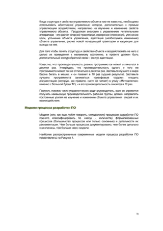 Когда структура и свойства управляемого объекта нам не известны, необходимо
        использовать адаптивное управление, которое, дополнительно к прямым
        управляющим воздействиям, направлено на изучение и изменение свойств
        управляемого объекта. Продолжая аналогию с управлением летательными
        аппаратами - это расчет опорной траектории, измерение отклонений, уточнение
        цели, уточнение объекта управления, адаптация (необходимое изменение)
        объекта управления, расчет новой попадающей траектории и коррекция для
        выхода на нее.

        Для того чтобы понять структуру и свойства объекта и воздействовать на него с
        целью их приведения к желаемому состоянию, в проекте должен быть
        дополнительный контур обратной связи – контур адаптации.

        Известно, что производительность разных программистов может отличаться в
        десятки раз. Утверждаю, что производительность одного и того же
        программиста может так же отличаться в десятки раз. Заставьте лучшего в мире
        бегуна бегать в мешке, и он покажет в 10 раз худший результат. Заставьте
        лучшего    программиста    заниматься       «сизифовым     трудом»:    плодить
        документацию (которую, как правило, никто не читает) в угоду «Методологии»
        (именно с большой буквы ‗М‘), - и его производительность снизится в 10 раз.

        Поэтому, помимо чисто управленческих задач руководитель, если он стремится
        получить наивысшую производительность рабочей группы, должен направлять
        постоянные усилия на изучение и изменение объекта управления: людей и их
        взаимодействия.

Модели процесса разработки ПО

        Модели (или, как еще любят говорить, методологии) процессов разработки ПО
        принято классифицировать по «весу» - количеству формализованных
        процессов (большинство процессов или только основные) и детальности их
        регламентации. Чем больше процессов документировано, чем более детально
        они описаны, тем больше «вес» модели.

        Наиболее распространенные современные модели процесса разработки ПО
        представлены на Рисунок 1.




                                                                                    15
 