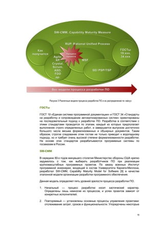 Рисунок 3 Различные модели процесса разработки ПО и их распределение по «весу»

ГОСТы

ГОСТ 19 «Единая система программной документации» и ГОСТ 34 «Стандарты
на разработку и сопровождение автоматизированных систем» ориентированы
на последовательный подход к разработке ПО. Разработка в соответствии с
этими стандартами проводится по этапам, каждый из которых предполагает
выполнение строго определенных работ, и завершается выпуском достаточно
большого числа весьма формализованных и обширных документов. Таким
образом, строгое следование этим гостам не только приводит к водопадному
подходу, но и требует очень высокой степени формализованности разработки.
На основе этих стандартов разрабатываются программные системы по
госзаказам в России.

SW-CMM

В середине 80-х годов минувшего столетия Министерство обороны США крепко
задумалось о том, как выбирать разработчиков ПО при реализации
крупномасштабных программных проектов. По заказу военных Институт
программной инженерии, входящий в состав Университета Карнеги-Меллона,
разработал SW-CMM, Capability Maturity Model for Software [9] в качестве
эталонной модели организации разработки программного обеспечения.

Данная модель определяет пять уровней зрелости процесса разработки ПО.

1. Начальный — процесс разработки носит хаотический характер.
   Определены лишь немногие из процессов, и успех проектов зависит от
   конкретных исполнителей.

2. Повторяемый — установлены основные процессы управления проектами:
   отслеживание затрат, сроков и функциональности. Упорядочены некоторые


                                                                                        16
 