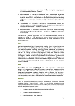 процессы, необходимые для того,          чтобы    повторить   предыдущие
   достижения на аналогичных проектах.

3. Определенный — процессы разработки ПО и управления проектами
   описаны и внедрены в единую систему процессов компании. Во всех
   проектах используется стандартный для организации процесс разработки и
   поддержки программного обеспечения, адаптированный под конкретный
   проект.

4. Управляемый — собираются детальные количественные данные по
   функционированию процессов разработки и качеству конечного продукта.
   Анализируется значение и динамика этих данных.

5. Оптимизируемый — постоянное улучшение процессов основывается на
   количественных данных по процессам и на пробном внедрении новых идей
   и технологий.

Документация с полным описанием SW-CMM занимает около 500 страниц и
определяет набор из 312 требований, которым должна соответствовать
организация, если она планирует аттестоваться по этому стандарту на 5-ый
уровень зрелости.

RUP

Унифицированный процесс (Rational Unified Process, RUP) [10] был разработан
Филиппом Крачтеном (Philippe Kruchten), Иваром Якобсоном (Ivar Jacobson) и
другими сотрудниками компании "Rational Software" в качестве дополнения к
языку моделирования UML.. Модель RUP описывает абстрактный общий
процесс, на основе которого организация или проектная команда должна
создать конкретный специализированный процесс, ориентированный на ее
потребности. Именно эта черта RUP вызывает основную критику - поскольку он
может быть чем угодно, его нельзя считать ничем определенным. В результате
такого общего построения RUP можно использовать и как основу для самого что
ни на есть традиционного водопадного стиля разработки, так и в качестве
гибкого процесса.

MSF

Microsoft Solutions Framework (MSF) [11] - это гибкая и достаточно легковесная
модель, построенная на основе итеративной разработки. Привлекательной
особенностью MSF является большое внимание к созданию эффективной и
небюрократизированной проектной команды. Для достижения этой цели MSF
предлагает достаточно нестандартные подходы к организационной структуре,
распределению ответственности и принципам взаимодействия внутри команды.

PSP/TSP

Одна из последних разработок Института программной инженерии Personal
Software Process / Team Software Process [12,13]. Personal Software Process
определяет требования к компетенциям разработчика. Согласно этой модели
каждый программист должен уметь:

      учитывать время, затраченное на работу над проектом;

      учитывать найденные дефекты;

      классифицировать типы дефектов;

                                                                            17
 