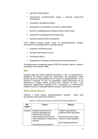     оценивать размер задачи;

       осуществлять систематический             подход     к   описанию      результатов
        тестирования;

       планировать программные задачи;

       распределять их по времени и составлять график работы.

       выполнять индивидуальную проверку проекта и архитектуры;

       осуществлять индивидуальную проверку кода;

       выполнять регрессионное тестирование.

Team Software Process делает ставку на самоуправляемые                               команды
численностью 3–20 разработчиков. Команды должны:

       установить собственные цели;

       составить свой процесс и планы;

       отслеживать работу;

       поддерживать мотивацию и максимальную производительность.

Последовательное применение модели PSP/TSP позволяет сделать нормой в
организации пятый уровень CMM.

Agile

Основная идея всех гибких моделей заключается в том, что применяемый в
разработке ПО процесс должен быть адаптивным. Они декларируют своей
высшей ценностью ориентированность на людей и их взаимодействие, а не на
процессы и средства. По сути, так называемые, гибкие методологии это не
методологии, а набор практик, которые могут позволить (а могут и нет)
добиваться эффективной разработки ПО, основываясь на итеративности,
инкрементальности, самоуправляемости команды и адаптивности процесса.

Выбор модели процесса

Тяжелые и легкие модели производственного процесса                           имеют свои
достоинства и свои недостатки (Таблица 1).

        Таблица 1. Плюсы и минусы тяжелых и легких моделей процессов разработки ПО

 Вес                       Плюсы                                    Минусы
модели

Тяжелые     Процессы рассчитаны на                    Требуют существенной
            среднюю квалификацию                      управленческой надстройки.
            исполнителей. Большая
            специализация исполнителей.               Более длительные стадии
            Ниже требования к стабильности            анализа и проектирования.
            команды.
                                                      Более формализованные
            Отсутствуют ограничения по

                                                                                          18
 
