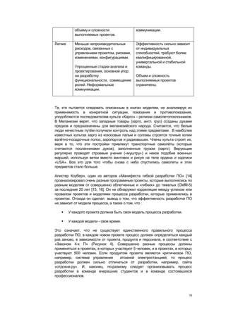 объему и сложности                коммуникации.
            выполняемых проектов.

Легкие      Меньше непроизводительных         Эффективность сильно зависит
            расходов, связанных с             от индивидуальных
            управлением проектом, рисками,    способностей, требуют более
            изменениями, конфигурациями.      квалифицированной,
                                              универсальной и стабильной
            Упрощенные стадии анализа и       команды.
            проектирования, основной упор
            на разработку                     Объем и сложность
            функциональности, совмещение      выполняемых проектов
            ролей. Неформальные               ограничены.
            коммуникации.



Те, кто пытается следовать описанным в книгах моделям, не анализируя их
применимость в конкретной ситуации, показания и противопоказания,
уподобляются последователям культа «Карго» - религии самолетопоклонников.
В Меланезии верят, что западные товары (карго, англ. груз) созданы духами
предков и предназначены для меланезийского народа. Считается, что белые
люди нечестным путѐм получили контроль над этими предметами. В наиболее
известных культах карго из кокосовых пальм и соломы строятся точные копии
взлѐтно-посадочных полос, аэропортов и радиовышек. Члены культа строят их,
веря в то, что эти постройки привлекут транспортные самолѐты (которые
считаются посланниками духов), заполненные грузом (карго). Верующие
регулярно проводят строевые учения («муштру») и некое подобие военных
маршей, используя ветки вместо винтовок и рисуя на теле ордена и надписи
«USA». Все это для того чтобы снова с неба спустились самолеты и этих
предметов стало больше.

Алистер Коуберн, один из авторов «Манифеста гибкой разработки ПО» [14]
проанализировал очень разные программные проекты, которые выполнялись по
разным моделям от совершенно облегченных и «гибких» до тяжелых (СММ-5)
за последние 20 лет [15, 16]. Он не обнаружил корреляции между успехом или
провалом проектов и моделями процесса разработки, которые применялись в
проектах. Отсюда он сделал вывод о том, что эффективность разработки ПО
не зависит от модели процесса, а также о том, что :

        У каждого проекта должна быть своя модель процесса разработки.

        У каждой модели - свое время.

Это означает, что не существует единственного правильного процесса
разработки ПО, в каждом новом проекте процесс должен определяться каждый
раз заново, в зависимости от проекта, продукта и персонала, в соответствие с
«Законом 4-х П» (Рисунок 4). Совершенно разные процессы должны
применяться в проектах, в которых участвуют 5 человек, и в проектах, в которых
участвуют 500 человек. Если продуктом проекта является критическое ПО,
например, система управления         атомной электростанцией, то процесс
разработки должен сильно отличаться от разработки, например, сайта
«отдохни.ру». И, наконец, по-разному следует организовывать процесс
разработки в команде вчерашних студентов и в команде состоявшихся
профессионалов.




                                                                            19
 