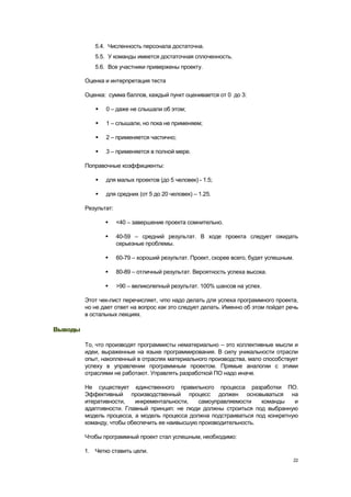 5.4. Численность персонала достаточна.
            5.5. У команды имеется достаточная сплоченность.
            5.6. Все участники привержены проекту.

         Оценка и интерпретация теста

         Оценка: сумма баллов, каждый пункт оценивается от 0 до 3:

               0 – даже не слышали об этом;

               1 – слышали, но пока не применяем;

               2 – применяется частично;

               3 – применяется в полной мере.

         Поправочные коэффициенты:

               для малых проектов (до 5 человек) - 1.5;

               для средних (от 5 до 20 человек) – 1.25.

         Результат:

                     <40 – завершение проекта сомнительно.

                     40-59 – средний результат. В ходе проекта следует ожидать
                      серьезные проблемы.

                     60-79 – хороший результат. Проект, скорее всего, будет успешным.

                     80-89 – отличный результат. Вероятность успеха высока.

                     >90 – великолепный результат. 100% шансов на успех.

         Этот чек-лист перечисляет, что надо делать для успеха программного проекта,
         но не дает ответ на вопрос как это следует делать. Именно об этом пойдет речь
         в остальных лекциях.

Выводы

         То, что производят программисты нематериально – это коллективные мысли и
         идеи, выраженные на языке программирования. В силу уникальности отрасли
         опыт, накопленный в отраслях материального производства, мало способствует
         успеху в управлении программным проектом. Прямые аналогии с этими
         отраслями не работают. Управлять разработкой ПО надо иначе.

         Не существует единственного правильного процесса разработки ПО.
         Эффективный производственный процесс должен основываться на
         итеративности,   инкрементальности,    самоуправляемости   команды    и
         адаптивности. Главный принцип: не люди должны строиться под выбранную
         модель процесса, а модель процесса должна подстраиваться под конкретную
         команду, чтобы обеспечить ее наивысшую производительность.

         Чтобы программный проект стал успешным, необходимо:

         1. Четко ставить цели.
                                                                                     22
 