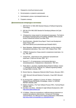 2. Определять способ достижения целей.

        3. Контролировать и управлять реализацией.

        4. Анализировать угрозы и противодействовать им.

        5. Создавать команду.

Дополнительная литература и источники

           1. IEEE Std 610.12-1990, IEEE Standard Glossary of Software Engineering
              Terminology.

           2. EEE Std 1074-1995, IEEE Standard for Developing Software Life Cycle
              Processes.

           3. «Руководство к своду знаний по программной инженерии». The Guide to
              the Software Engineering Body of Knowledge, SWEBOK, IEEE Computer
              Society Professional Practices Committee, 2004.

           4. David Rubinstein, «Standish Group Report: There‘s Less Development
              Chaos Today». 2007
              (http://www.sdtimes.com/content/article.aspx?ArticleID=30247)

           5. Брукс Фредерик, «Мифический человеко-месяц, или Как создаются
              программные комплексы», Пер. с англ., СПб., Символ-Плюс, 1999.

           6. «PMBOK. Руководство к Своду знаний по управлению проектами», 3-е
              изд., PMI, 2004.

           7. Уолкер Ройс, «Адаптивный стиль управления программными
              проектами». Открытые системы. 2006. № 1.

           8. Ершов А. П., «О человеческом и эстетическом факторе в
              программировании». Информатика и образование. 1993. № 6.

           9. Paulk, Mark C., and others, Capability Maturity Model for Software, Version
              1.1 (CMU/SEI-93-TR-24). Pittsburgh, Pa.: Software Engineering Institute,
              Carnegie Mellon University, 1993.

           10. Филипп Крачтен, «Введение в Rational Unified Process», Вильямс, 2002 г.

           11. «MSF, Microsoft, Microsoft Solutions Framework», Отдел MSF, Microsoft,
               2002.

           12. M. Pomeroy-Huff, J. Mullaney, R. Cannon, M. Sebern, «The Personal
               Software Process (PSP) Body of Knowledge», version 1.0, SPECIAL
               REPORT CMU/SEI, 2005
           13. Watts S. Humphrey, «The Team Software Process (TSP)», Technical Report
               CMU/SEI, 2000
           14. Kent Beck, and others, «Manifesto for Agile Software Development», 2001
               (http://www.agilemanifesto.org/)

           15. А. Коуберн, «Люди как нелинейные и наиболее важные компоненты в
               создании программного обеспечения», Humans and Technology
               Technical Report, Oct.1999 (русский перевод К.Максимов, А.Максимова,
               http://www.maxkir.com/sd/people_as_nonlinearRUS.htm)

                                                                                            23
 